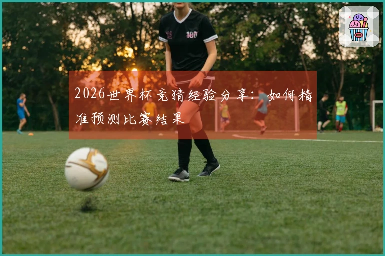 2026世界杯竞猜经验分享:如何精准预测比赛结果