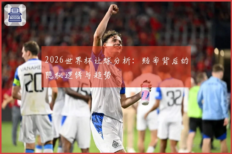 2026世界杯让球分析：赔率背后的隐秘逻辑与趋势